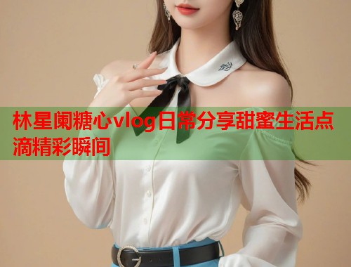 林星阑糖心vlog日常分享甜蜜生活点滴精彩瞬间  第2张