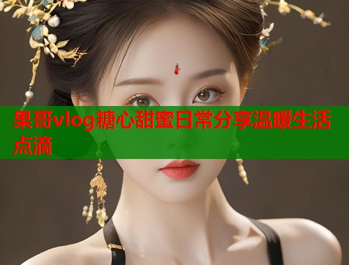果哥vlog糖心甜蜜日常分享温暖生活点滴
