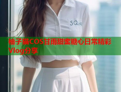 柚子猫COS甘雨甜蜜糖心日常精彩Vlog分享