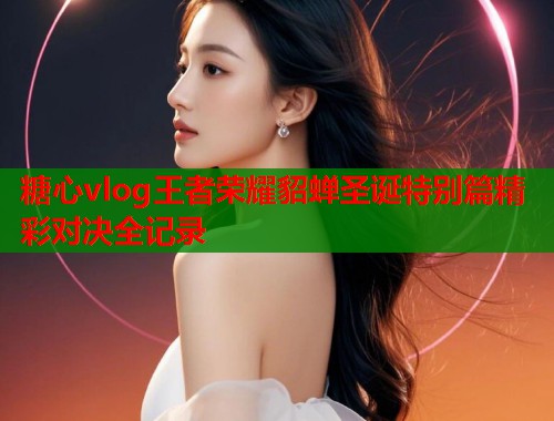 糖心vlog王者荣耀貂蝉圣诞特别篇精彩对决全记录