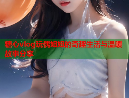 糖心vlog玩偶姐姐的奇趣生活与温暖故事分享  第2张