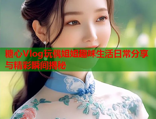 糖心Vlog玩偶姐姐趣味生活日常分享与精彩瞬间揭秘