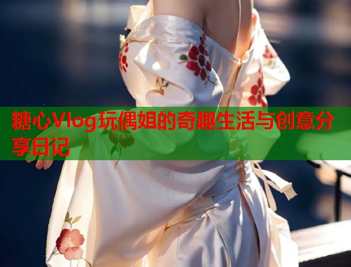 糖心Vlog玩偶姐的奇趣生活与创意分享日记