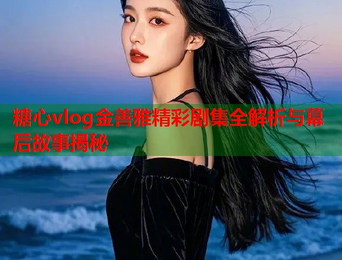 糖心vlog金善雅精彩剧集全解析与幕后故事揭秘