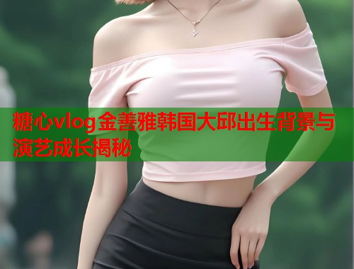 糖心vlog金善雅韩国大邱出生背景与演艺成长揭秘