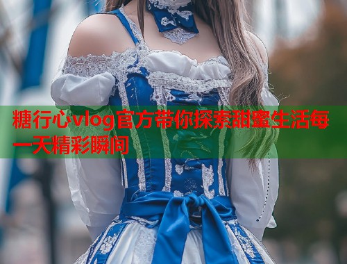 糖行心vlog官方带你探索甜蜜生活每一天精彩瞬间