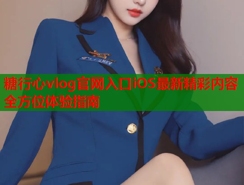 糖行心vlog官网入口iOS最新精彩内容全方位体验指南