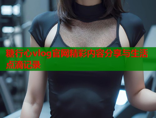 糖行心vlog官网精彩内容分享与生活点滴记录
