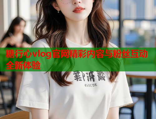 糖行心vlog官网精彩内容与粉丝互动全新体验