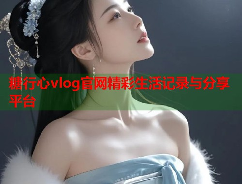 糖行心vlog官网精彩生活记录与分享平台