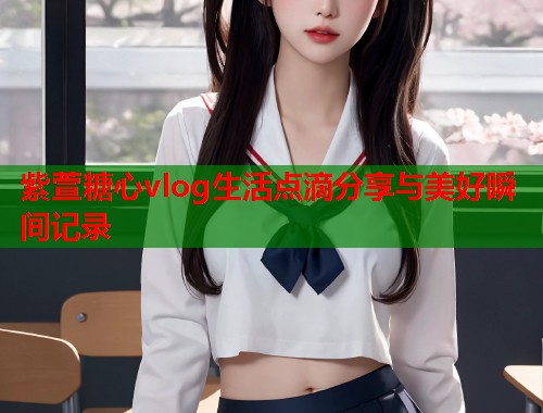 紫萱糖心vlog生活点滴分享与美好瞬间记录