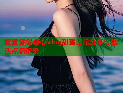 羞羞答答糖心vlog甜蜜日常分享与生活点滴记录