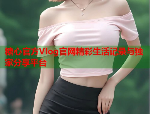 糖心官方Vlog官网精彩生活记录与独家分享平台
